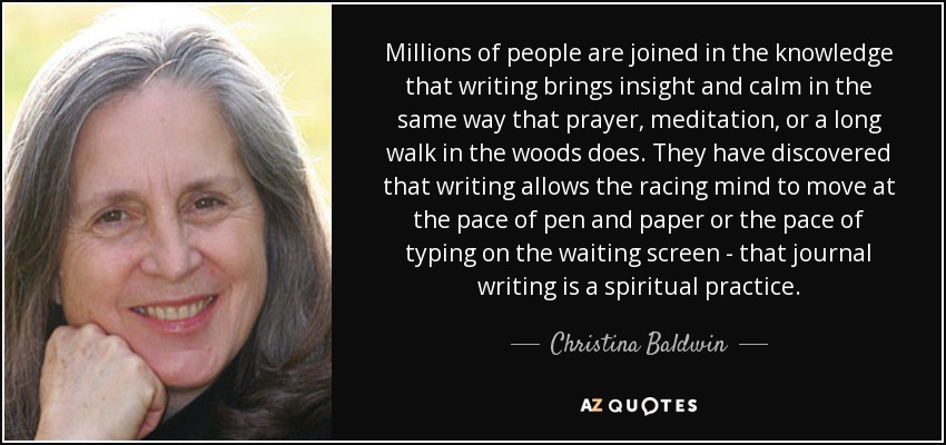 Millions of people are joined in the knowledge that writing brings insight and calm in the same way that prayer, meditation, or a long walk in the woods does. They have discovered that writing allows the racing mind to move at the pace of pen and paper or the pace of typing on the waiting screen - that journal writing is a spiritual practice. - Christina Baldwin