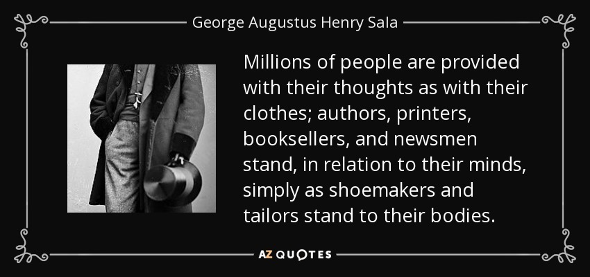 Millions of people are provided with their thoughts as with their clothes; authors, printers, booksellers, and newsmen stand, in relation to their minds, simply as shoemakers and tailors stand to their bodies. - George Augustus Henry Sala