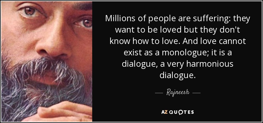 Millions of people are suffering: they want to be loved but they don't know how to love. And love cannot exist as a monologue; it is a dialogue, a very harmonious dialogue. - Rajneesh