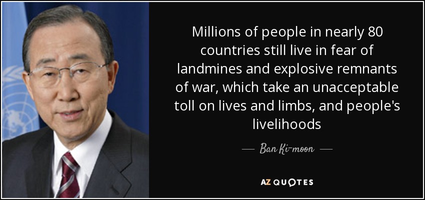 Millions of people in nearly 80 countries still live in fear of landmines and explosive remnants of war, which take an unacceptable toll on lives and limbs, and people's livelihoods - Ban Ki-moon