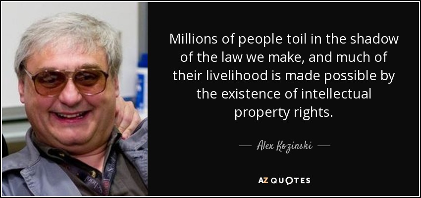 Millions of people toil in the shadow of the law we make, and much of their livelihood is made possible by the existence of intellectual property rights. - Alex Kozinski