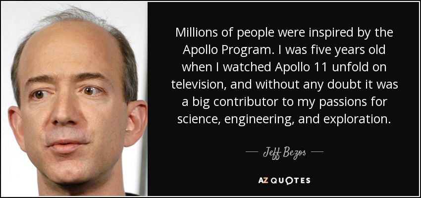 Millions of people were inspired by the Apollo Program. I was five years old when I watched Apollo 11 unfold on television, and without any doubt it was a big contributor to my passions for science, engineering, and exploration. - Jeff Bezos