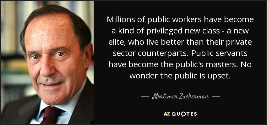 Millions of public workers have become a kind of privileged new class - a new elite, who live better than their private sector counterparts. Public servants have become the public's masters. No wonder the public is upset. - Mortimer Zuckerman