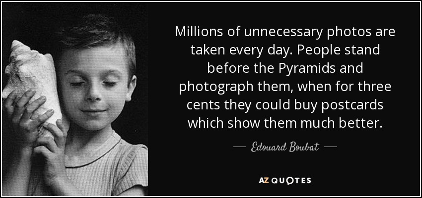 Millions of unnecessary photos are taken every day. People stand before the Pyramids and photograph them, when for three cents they could buy postcards which show them much better. - Edouard Boubat