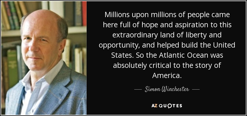Millions upon millions of people came here full of hope and aspiration to this extraordinary land of liberty and opportunity, and helped build the United States. So the Atlantic Ocean was absolutely critical to the story of America. - Simon Winchester