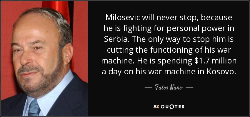 Milosevic will never stop, because he is fighting for personal power in Serbia. The only way to stop him is cutting the functioning of his war machine. He is spending $1.7 million a day on his war machine in Kosovo. - Fatos Nano