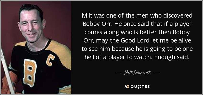 Milt was one of the men who discovered Bobby Orr. He once said that if a player comes along who is better then Bobby Orr, may the Good Lord let me be alive to see him because he is going to be one hell of a player to watch. Enough said. - Milt Schmidt