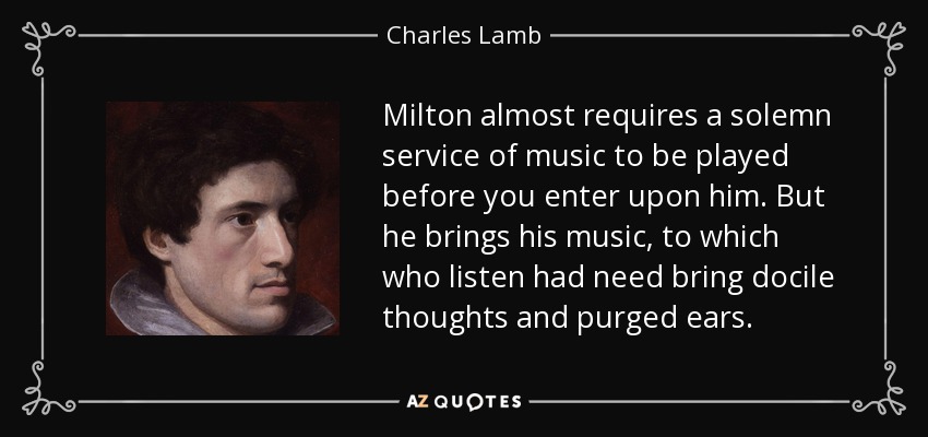 Milton almost requires a solemn service of music to be played before you enter upon him. But he brings his music, to which who listen had need bring docile thoughts and purged ears. - Charles Lamb