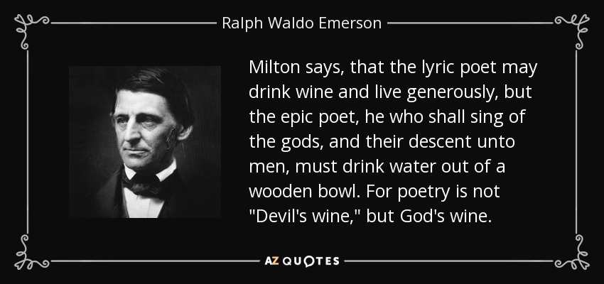 Milton says, that the lyric poet may drink wine and live generously, but the epic poet, he who shall sing of the gods, and their descent unto men, must drink water out of a wooden bowl. For poetry is not 