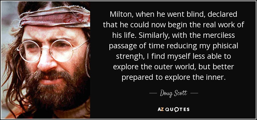 Milton, when he went blind, declared that he could now begin the real work of his life. Similarly, with the merciless passage of time reducing my phisical strengh, I find myself less able to explore the outer world, but better prepared to explore the inner. - Doug Scott