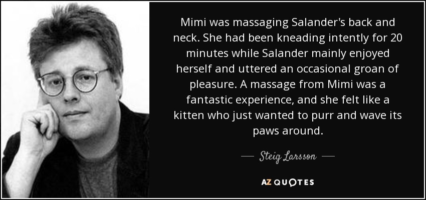 Mimi was massaging Salander's back and neck. She had been kneading intently for 20 minutes while Salander mainly enjoyed herself and uttered an occasional groan of pleasure. A massage from Mimi was a fantastic experience, and she felt like a kitten who just wanted to purr and wave its paws around. - Steig Larsson