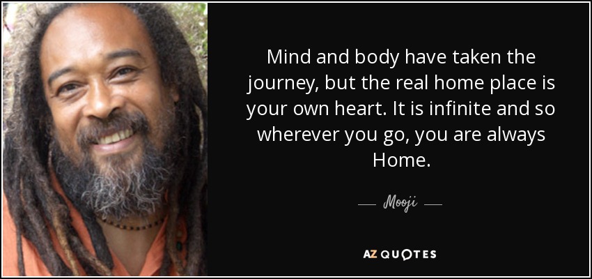 Mind and body have taken the journey, but the real home place is your own heart. It is infinite and so wherever you go, you are always Home. - Mooji