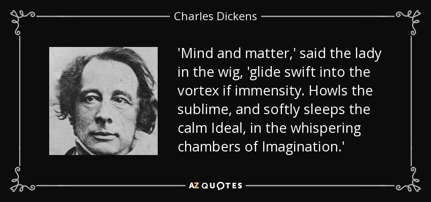 'Mind and matter,' said the lady in the wig, 'glide swift into the vortex if immensity. Howls the sublime, and softly sleeps the calm Ideal, in the whispering chambers of Imagination.' - Charles Dickens