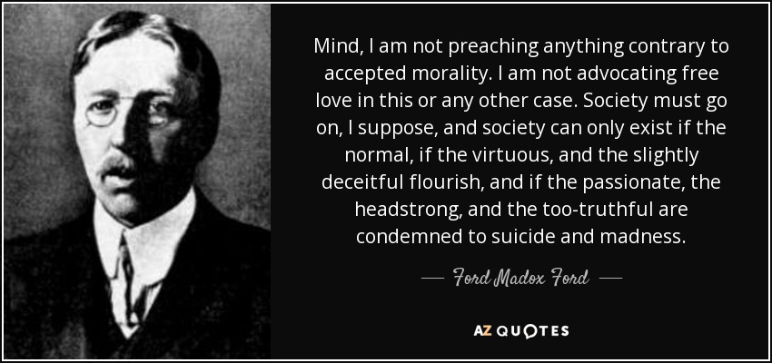 Mind, I am not preaching anything contrary to accepted morality. I am not advocating free love in this or any other case. Society must go on, I suppose, and society can only exist if the normal, if the virtuous, and the slightly deceitful flourish, and if the passionate, the headstrong, and the too-truthful are condemned to suicide and madness. - Ford Madox Ford