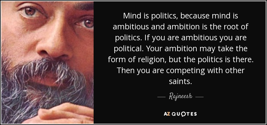 Mind is politics, because mind is ambitious and ambition is the root of politics. If you are ambitious you are political. Your ambition may take the form of religion, but the politics is there. Then you are competing with other saints. - Rajneesh