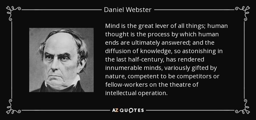 Mind is the great lever of all things; human thought is the process by which human ends are ultimately answered; and the diffusion of knowledge, so astonishing in the last half-century, has rendered innumerable minds, variously gifted by nature, competent to be competitors or fellow-workers on the theatre of intellectual operation. - Daniel Webster