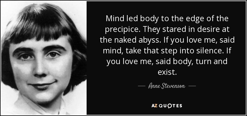 Mind led body to the edge of the precipice. They stared in desire at the naked abyss. If you love me, said mind, take that step into silence. If you love me, said body, turn and exist. - Anne Stevenson