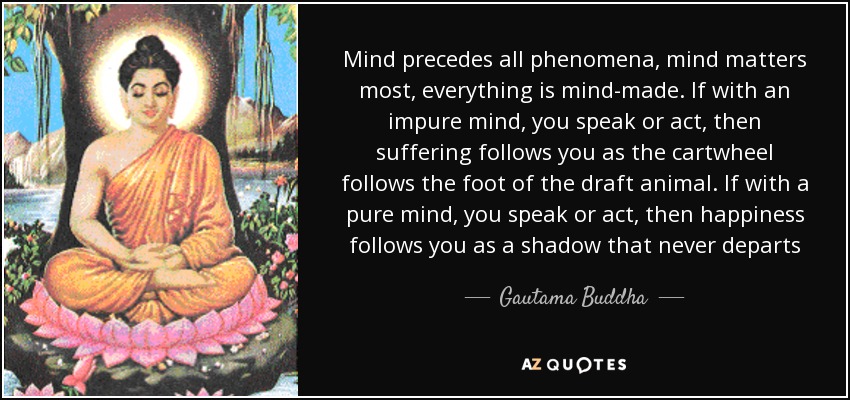 Mind precedes all phenomena, mind matters most, everything is mind-made. If with an impure mind, you speak or act, then suffering follows you as the cartwheel follows the foot of the draft animal. If with a pure mind, you speak or act, then happiness follows you as a shadow that never departs - Gautama Buddha