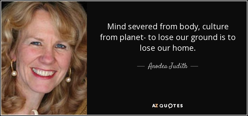 Mind severed from body, culture from planet- to lose our ground is to lose our home. - Anodea Judith