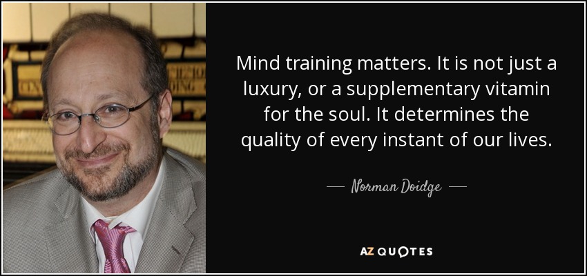 Mind training matters. It is not just a luxury, or a supplementary vitamin for the soul. It determines the quality of every instant of our lives. - Norman Doidge