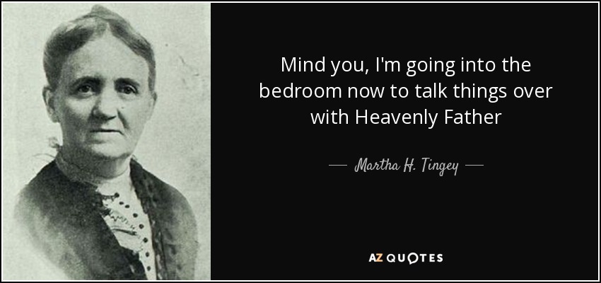 Mind you, I'm going into the bedroom now to talk things over with Heavenly Father - Martha H. Tingey