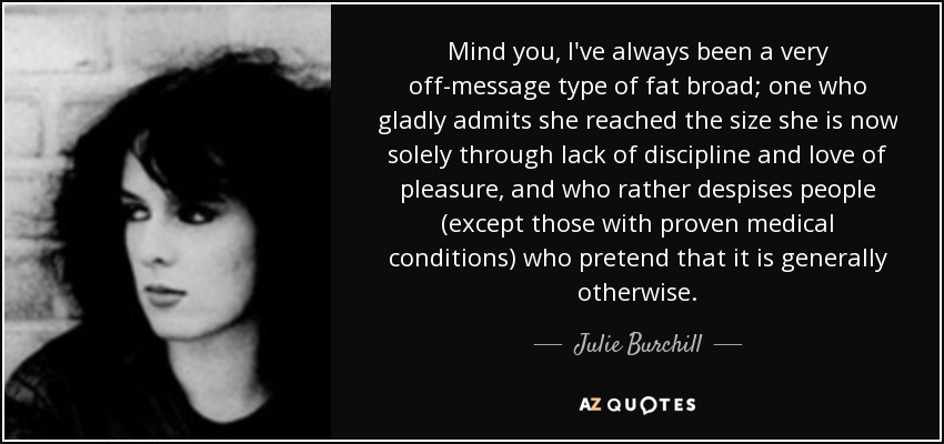Mind you, I've always been a very off-message type of fat broad; one who gladly admits she reached the size she is now solely through lack of discipline and love of pleasure, and who rather despises people (except those with proven medical conditions) who pretend that it is generally otherwise. - Julie Burchill