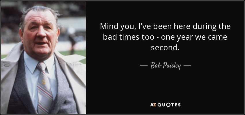 Mind you, I've been here during the bad times too - one year we came second. - Bob Paisley