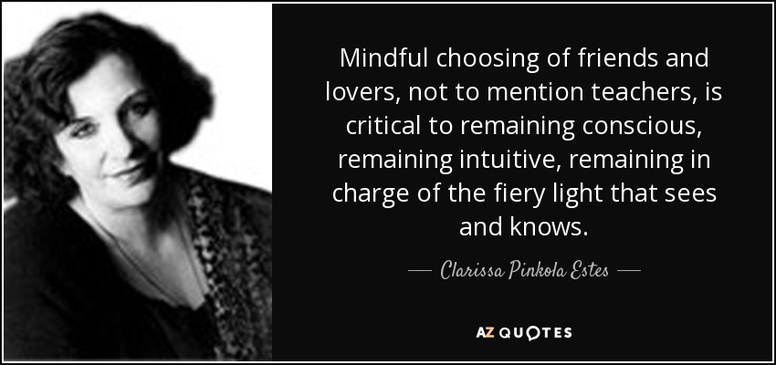 Mindful choosing of friends and lovers, not to mention teachers, is critical to remaining conscious, remaining intuitive, remaining in charge of the fiery light that sees and knows. - Clarissa Pinkola Estes