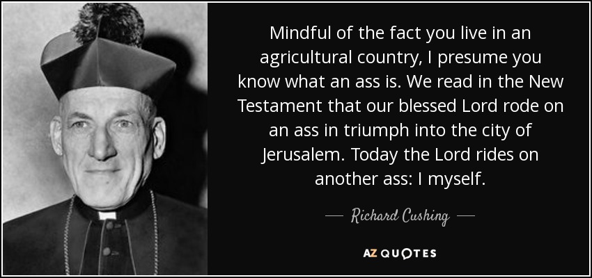 Mindful of the fact you live in an agricultural country, I presume you know what an ass is. We read in the New Testament that our blessed Lord rode on an ass in triumph into the city of Jerusalem. Today the Lord rides on another ass: I myself. - Richard Cushing