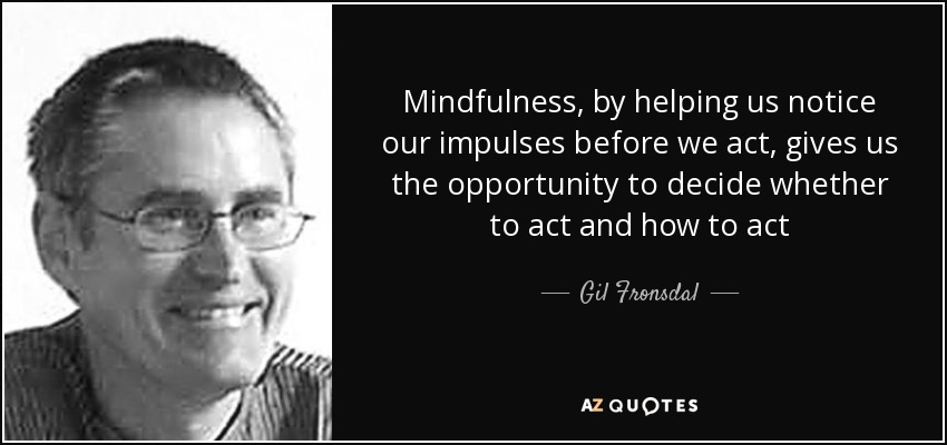 Mindfulness, by helping us notice our impulses before we act, gives us the opportunity to decide whether to act and how to act - Gil Fronsdal