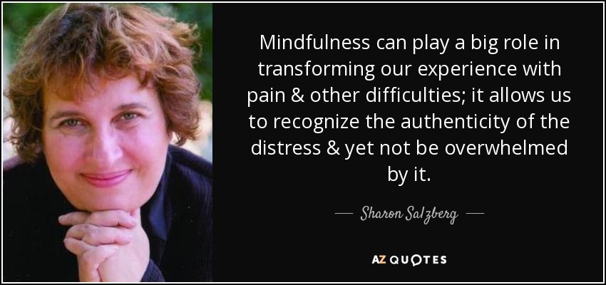 Mindfulness can play a big role in transforming our experience with pain & other difficulties; it allows us to recognize the authenticity of the distress & yet not be overwhelmed by it. - Sharon Salzberg
