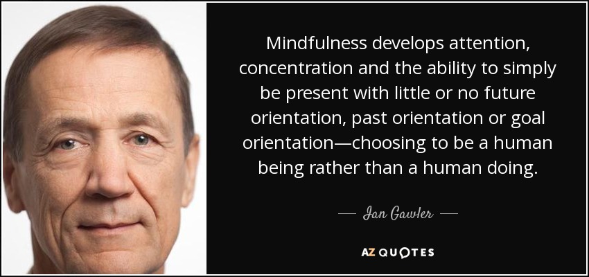 Mindfulness develops attention, concentration and the ability to simply be present with little or no future orientation, past orientation or goal orientation—choosing to be a human being rather than a human doing. - Ian Gawler