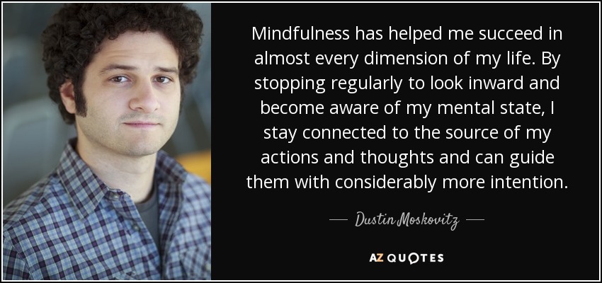 Mindfulness has helped me succeed in almost every dimension of my life. By stopping regularly to look inward and become aware of my mental state, I stay connected to the source of my actions and thoughts and can guide them with considerably more intention. - Dustin Moskovitz