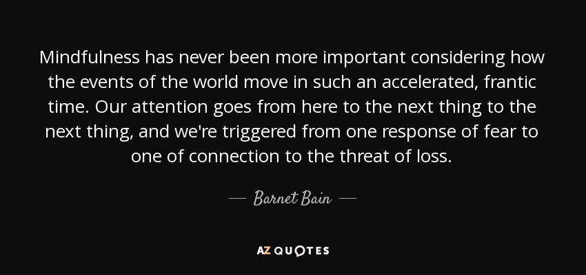 Mindfulness has never been more important considering how the events of the world move in such an accelerated, frantic time. Our attention goes from here to the next thing to the next thing, and we're triggered from one response of fear to one of connection to the threat of loss. - Barnet Bain