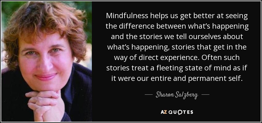 Mindfulness helps us get better at seeing the difference between what’s happening and the stories we tell ourselves about what’s happening, stories that get in the way of direct experience. Often such stories treat a fleeting state of mind as if it were our entire and permanent self. - Sharon Salzberg