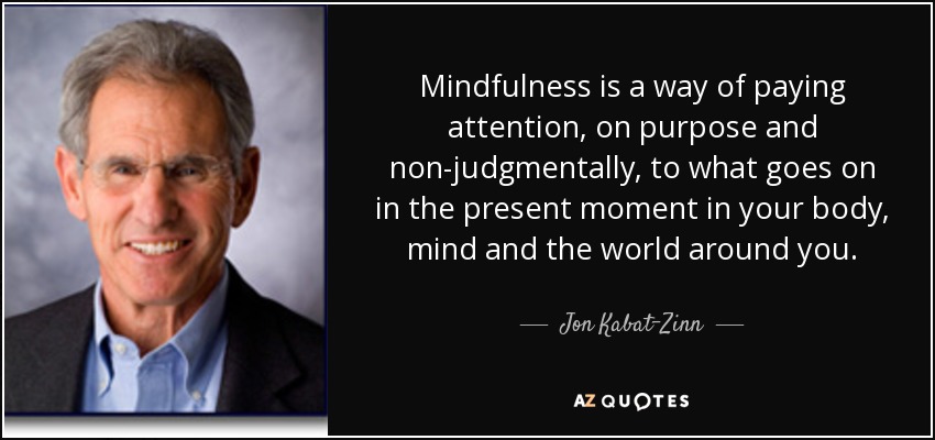 Mindfulness is a way of paying attention, on purpose and non-judgmentally, to what goes on in the present moment in your body, mind and the world around you. - Jon Kabat-Zinn
