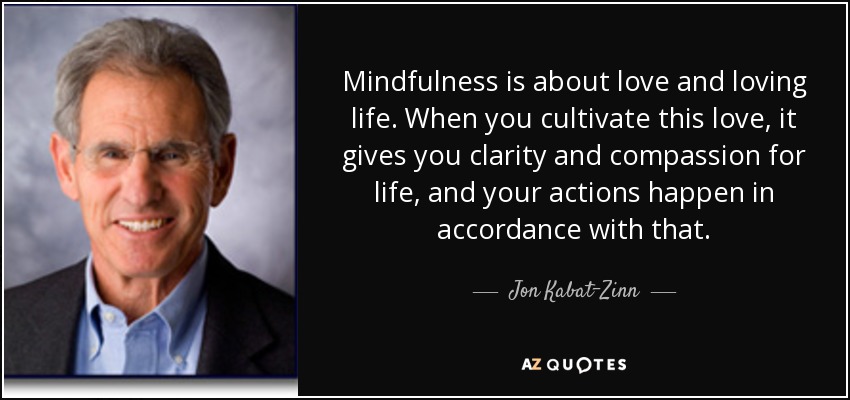 Mindfulness is about love and loving life. When you cultivate this love, it gives you clarity and compassion for life, and your actions happen in accordance with that. - Jon Kabat-Zinn