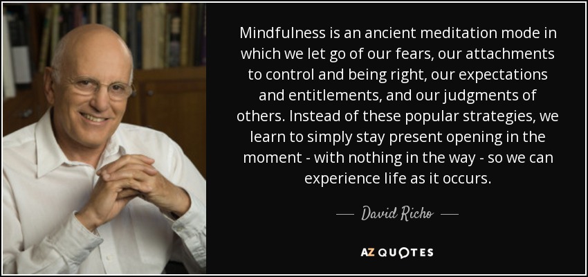 Mindfulness is an ancient meditation mode in which we let go of our fears, our attachments to control and being right, our expectations and entitlements, and our judgments of others. Instead of these popular strategies, we learn to simply stay present opening in the moment - with nothing in the way - so we can experience life as it occurs. - David Richo