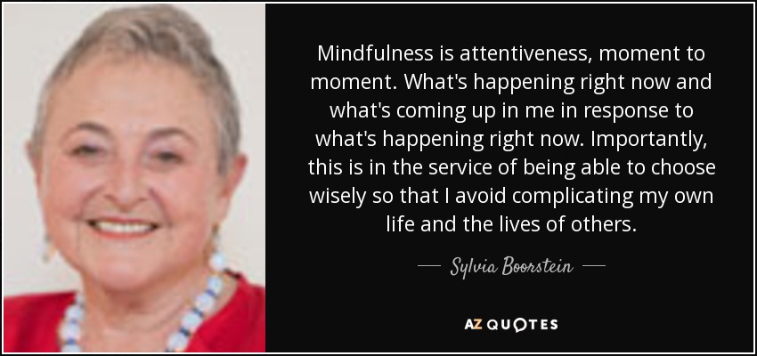 Mindfulness is attentiveness, moment to moment. What's happening right now and what's coming up in me in response to what's happening right now. Importantly, this is in the service of being able to choose wisely so that I avoid complicating my own life and the lives of others. - Sylvia Boorstein