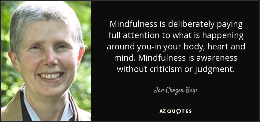 Mindfulness is deliberately paying full attention to what is happening around you-in your body, heart and mind. Mindfulness is awareness without criticism or judgment. - Jan Chozen Bays