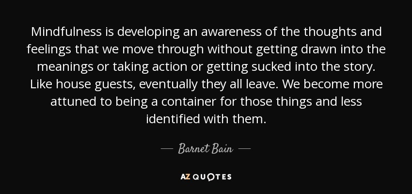 Mindfulness is developing an awareness of the thoughts and feelings that we move through without getting drawn into the meanings or taking action or getting sucked into the story. Like house guests, eventually they all leave. We become more attuned to being a container for those things and less identified with them. - Barnet Bain