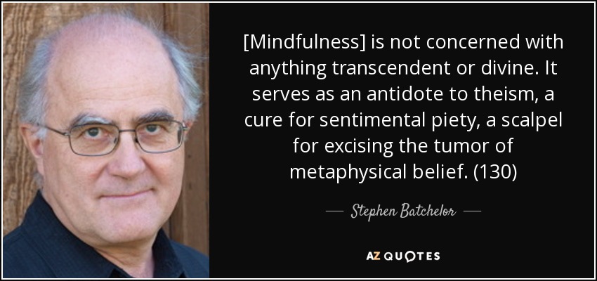 [Mindfulness] is not concerned with anything transcendent or divine. It serves as an antidote to theism, a cure for sentimental piety, a scalpel for excising the tumor of metaphysical belief. (130) - Stephen Batchelor