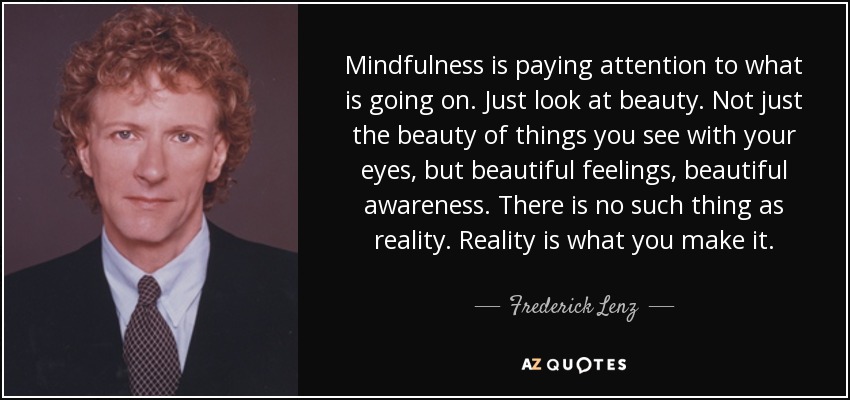 Mindfulness is paying attention to what is going on. Just look at beauty. Not just the beauty of things you see with your eyes, but beautiful feelings, beautiful awareness. There is no such thing as reality. Reality is what you make it. - Frederick Lenz