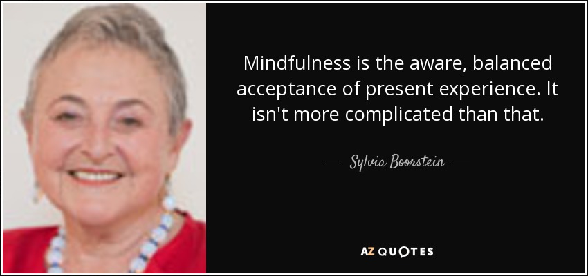 Mindfulness is the aware, balanced acceptance of present experience. It isn't more complicated than that. - Sylvia Boorstein
