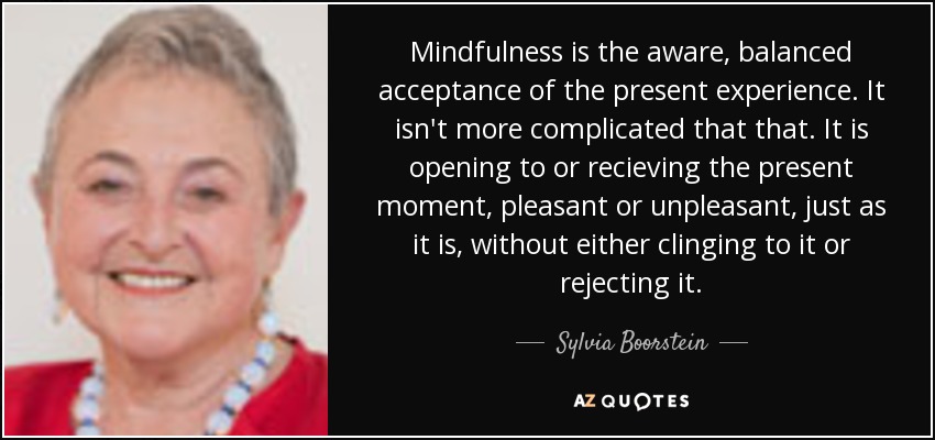 Mindfulness is the aware, balanced acceptance of the present experience. It isn't more complicated that that. It is opening to or recieving the present moment, pleasant or unpleasant, just as it is, without either clinging to it or rejecting it. - Sylvia Boorstein