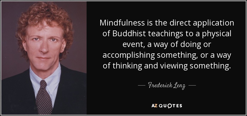 Mindfulness is the direct application of Buddhist teachings to a physical event, a way of doing or accomplishing something, or a way of thinking and viewing something. - Frederick Lenz