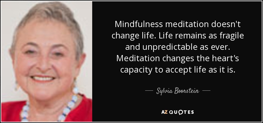 Mindfulness meditation doesn't change life. Life remains as fragile and unpredictable as ever. Meditation changes the heart's capacity to accept life as it is. - Sylvia Boorstein