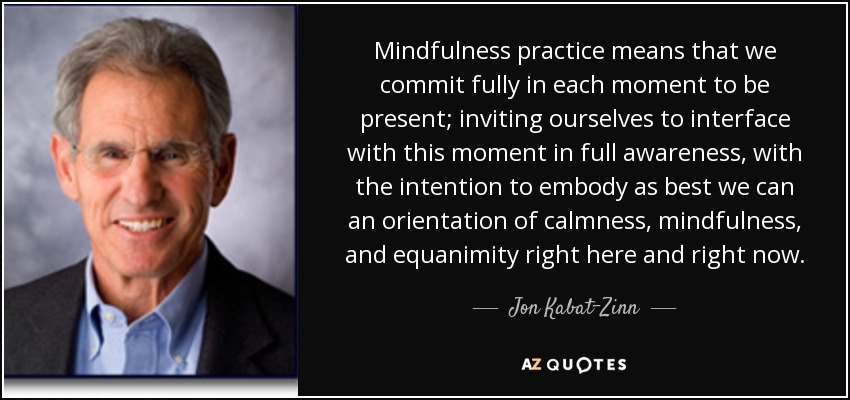 Mindfulness practice means that we commit fully in each moment to be present; inviting ourselves to interface with this moment in full awareness, with the intention to embody as best we can an orientation of calmness, mindfulness, and equanimity right here and right now. - Jon Kabat-Zinn