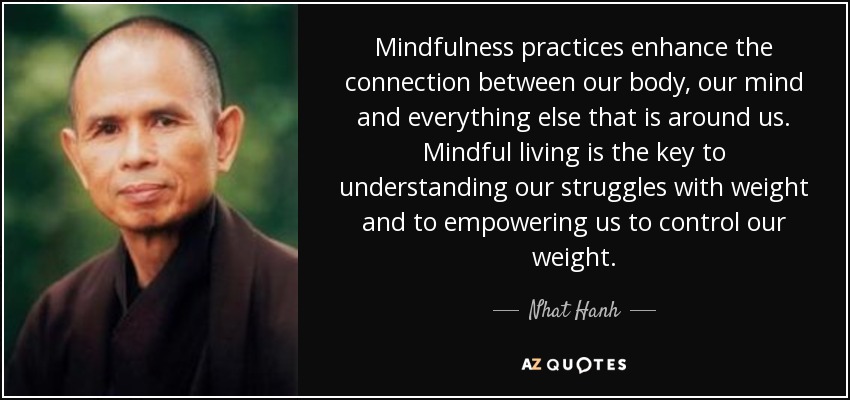 Mindfulness practices enhance the connection between our body, our mind and everything else that is around us. Mindful living is the key to understanding our struggles with weight and to empowering us to control our weight. - Nhat Hanh