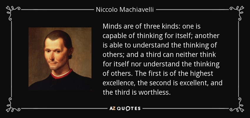 Minds are of three kinds: one is capable of thinking for itself; another is able to understand the thinking of others; and a third can neither think for itself nor understand the thinking of others. The first is of the highest excellence, the second is excellent, and the third is worthless. - Niccolo Machiavelli
